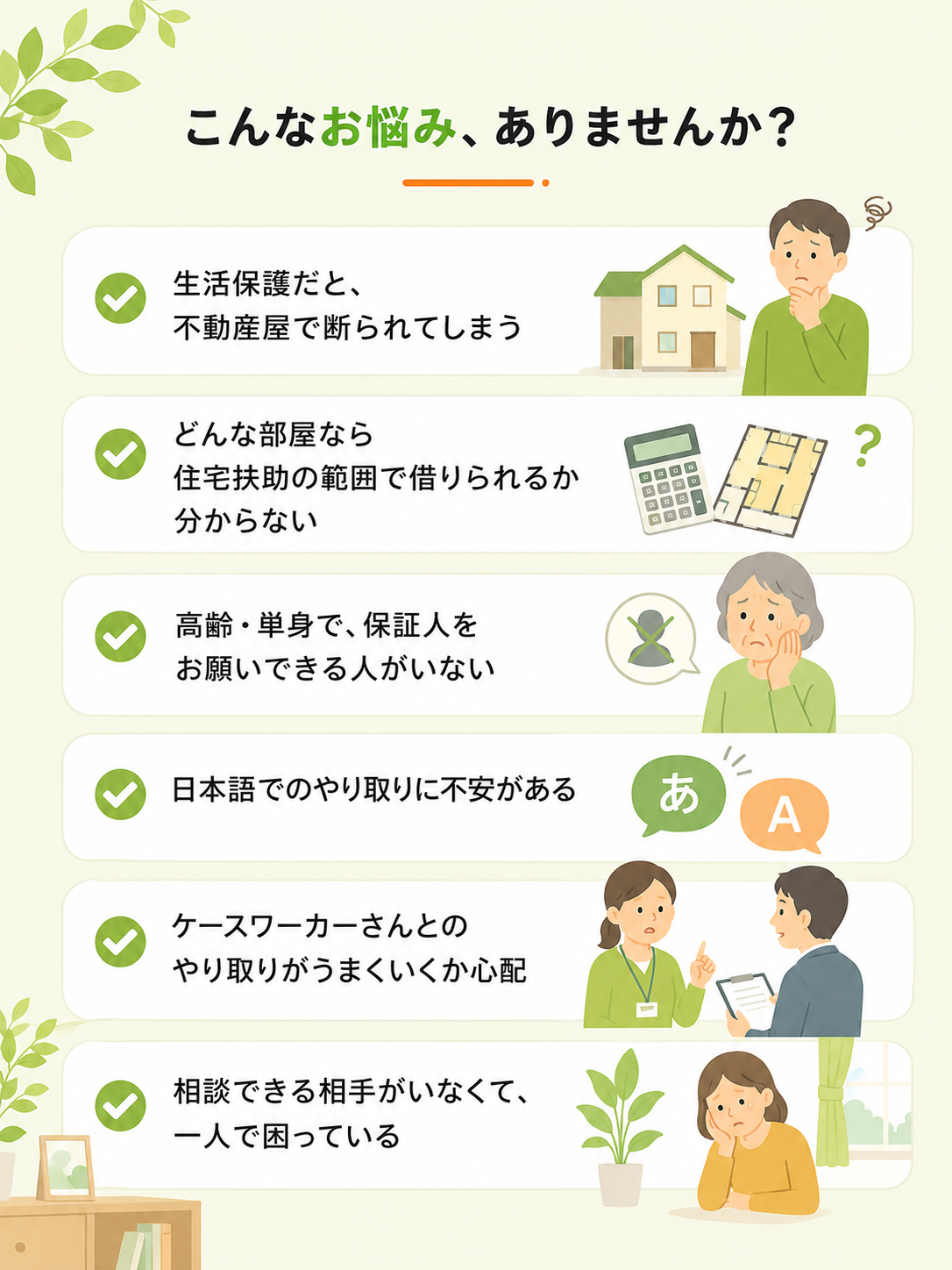 こんなお悩み、ありませんか? 生活保護だと不動産屋で断られる、住宅扶助の範囲で借りられるか分からない、保証人がいない、日本語のやり取りに不安、ケースワーカーとのやり取りが心配、相談できる相手がいない